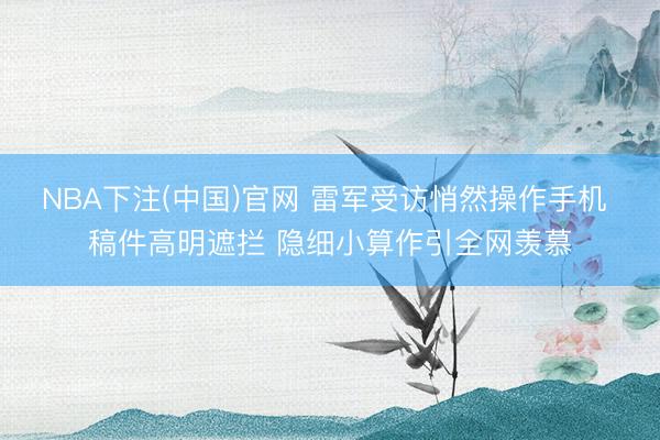 NBA下注(中国)官网 雷军受访悄然操作手机 稿件高明遮拦 隐细小算作引全网羡慕