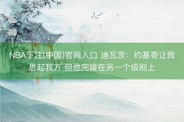NBA下注(中国)官网入口 迪瓦茨：约基奇让我思起我方 但他完竣在另一个级别上