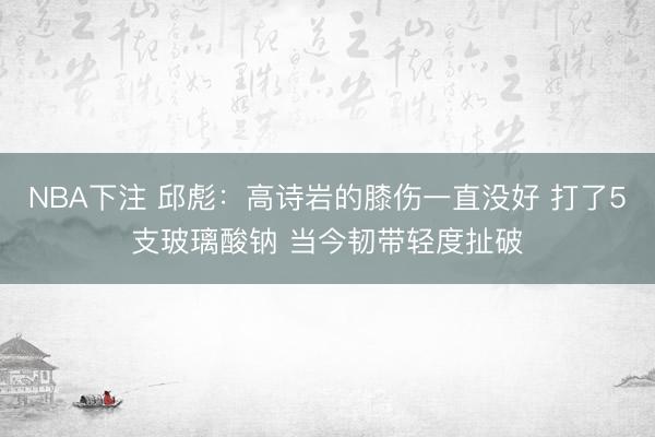 NBA下注 邱彪：高诗岩的膝伤一直没好 打了5支玻璃酸钠 当今韧带轻度扯破