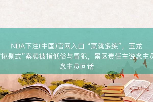 NBA下注(中国)官网入口 “菜就多练”，玉龙雪山“挑剔式”案牍被指低俗与冒犯，景区责任主说念主员回话