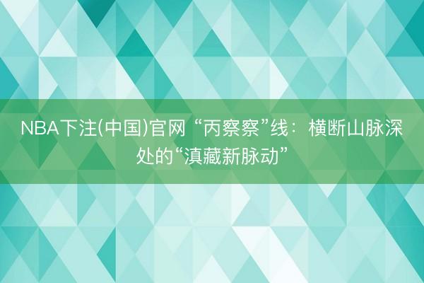 NBA下注(中国)官网 “丙察察”线：横断山脉深处的“滇藏新脉动”