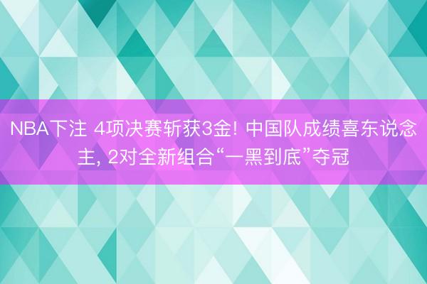 NBA下注 4项决赛斩获3金! 中国队成绩喜东说念主, 2对全新组合“一黑到底”夺冠