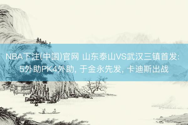 NBA下注(中国)官网 山东泰山VS武汉三镇首发: 5外助PK4外助， 于金永先发， 卡迪斯出战