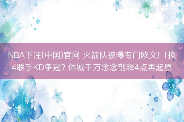 NBA下注(中国)官网 火箭队被曝专门欧文! 1换4联手KD争冠? 休城千万念念剖释4点再起原