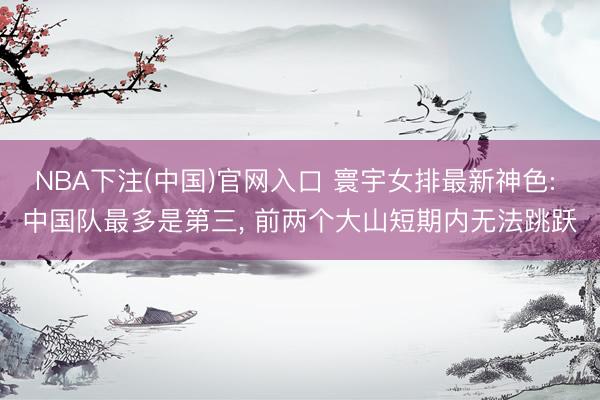 NBA下注(中国)官网入口 寰宇女排最新神色: 中国队最多是第三， 前两个大山短期内无法跳跃
