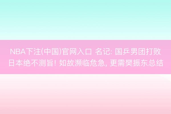 NBA下注(中国)官网入口 名记: 国乒男团打败日本绝不测旨! 如故濒临危急， 更需樊振东总结