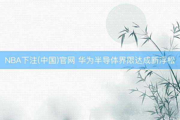 NBA下注(中国)官网 华为半导体界限达成新浮松