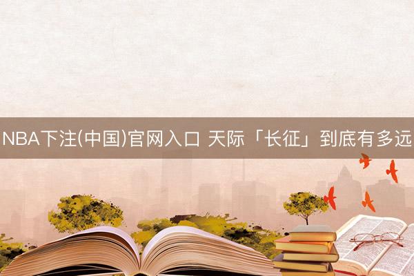 NBA下注(中国)官网入口 天际「长征」到底有多远