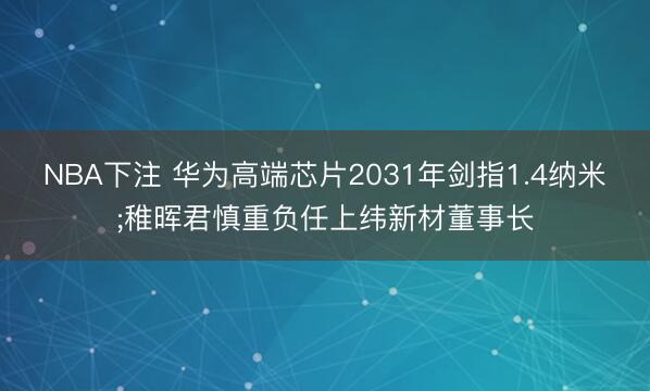 NBA下注 华为高端芯片2031年剑指1.4纳米;稚晖君慎重负任上纬新材董事长