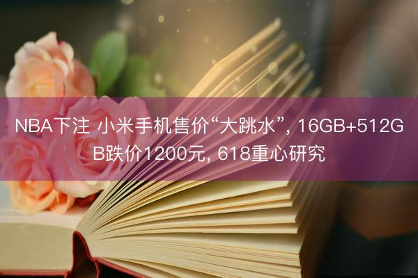NBA下注 小米手机售价“大跳水”， 16GB+512GB跌价1200元， 618重心研究