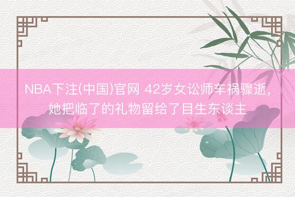 NBA下注(中国)官网 42岁女讼师车祸骤逝，她把临了的礼物留给了目生东谈主
