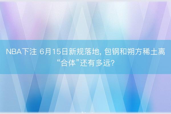 NBA下注 6月15日新规落地， 包钢和朔方稀土离“合体”还有多远?