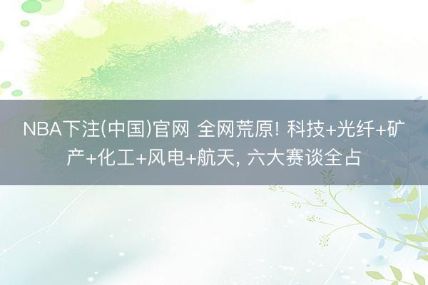 NBA下注(中国)官网 全网荒原! 科技+光纤+矿产+化工+风电+航天， 六大赛谈全占