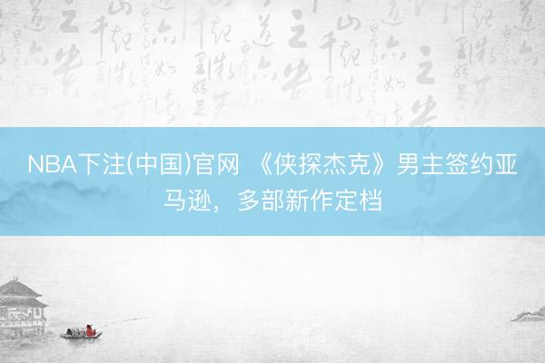 NBA下注(中国)官网 《侠探杰克》男主签约亚马逊，多部新作定档