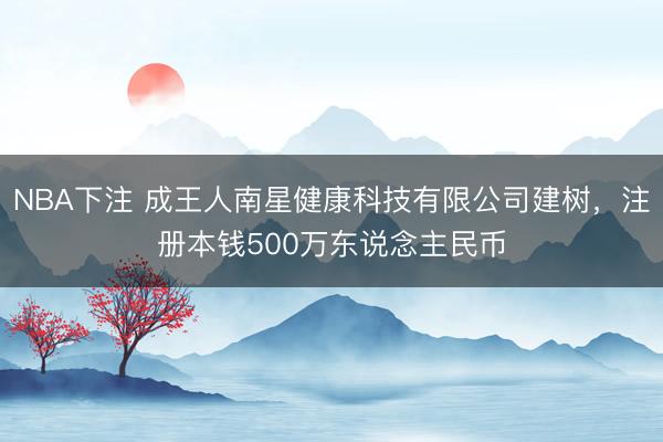 NBA下注 成王人南星健康科技有限公司建树，注册本钱500万东说念主民币