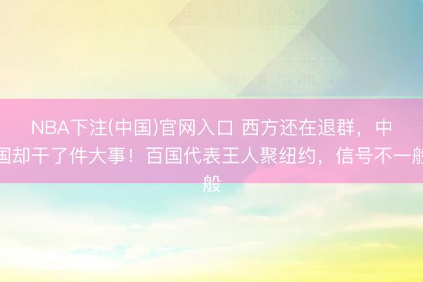 NBA下注(中国)官网入口 西方还在退群，中国却干了件大事！百国代表王人聚纽约，信号不一般