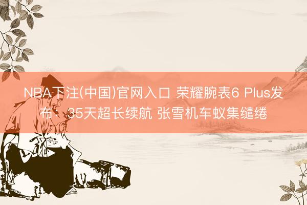 NBA下注(中国)官网入口 荣耀腕表6 Plus发布：35天超长续航 张雪机车蚁集缱绻