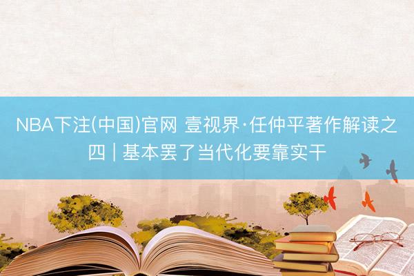 NBA下注(中国)官网 壹视界·任仲平著作解读之四 | 基本罢了当代化要靠实干