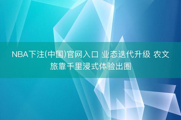 NBA下注(中国)官网入口 业态迭代升级 农文旅靠千里浸式体验出圈
