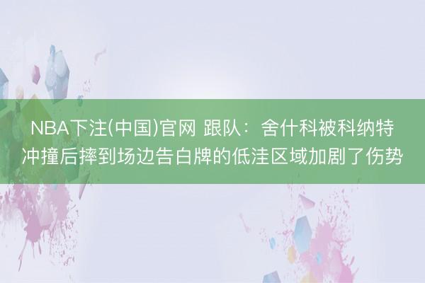 NBA下注(中国)官网 跟队：舍什科被科纳特冲撞后摔到场边告白牌的低洼区域加剧了伤势