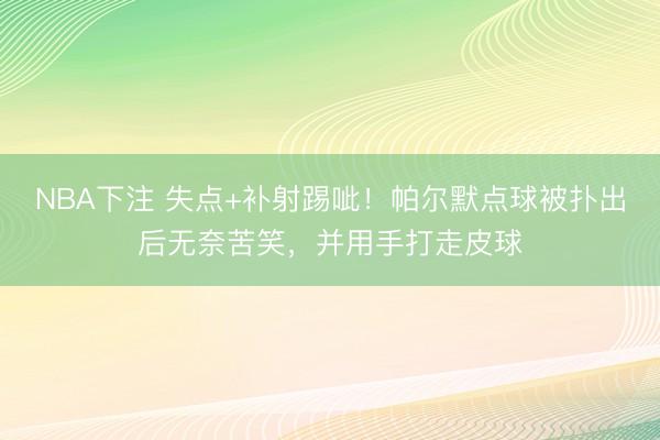 NBA下注 失点+补射踢呲！帕尔默点球被扑出后无奈苦笑，并用手打走皮球