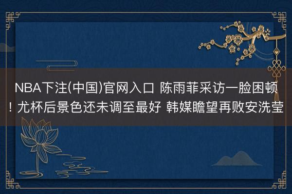NBA下注(中国)官网入口 陈雨菲采访一脸困顿! 尤杯后景色还未调至最好 韩媒瞻望再败安洗莹