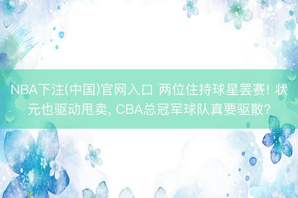 NBA下注(中国)官网入口 两位住持球星罢赛! 状元也驱动甩卖， CBA总冠军球队真要驱散?