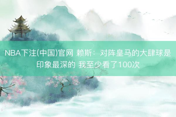 NBA下注(中国)官网 赖斯：对阵皇马的大肆球是印象最深的 我至少看了100次