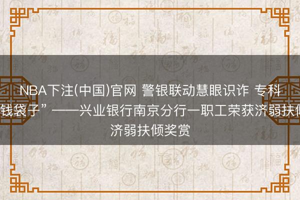 NBA下注(中国)官网 警银联动慧眼识诈 专科督察“钱袋子” ——兴业银行南京分行一职工荣获济弱扶倾奖赏