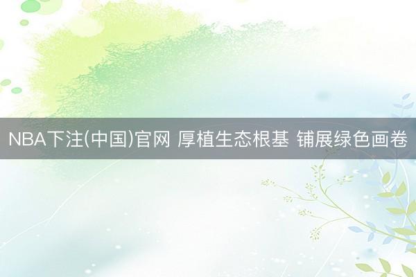 NBA下注(中国)官网 厚植生态根基 铺展绿色画卷