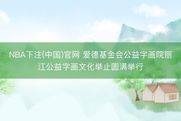 NBA下注(中国)官网 爱德基金会公益字画院丽江公益字画文化举止圆满举行