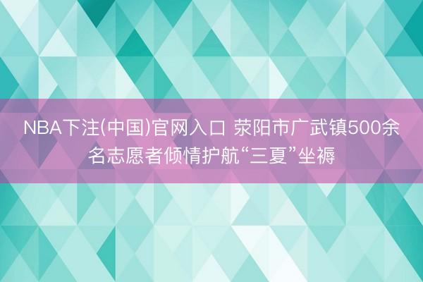 NBA下注(中国)官网入口 荥阳市广武镇500余名志愿者倾情护航“三夏”坐褥