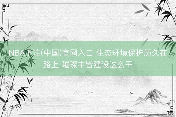 NBA下注(中国)官网入口 生态环境保护历久在路上 璀璨丰皆建设这么干