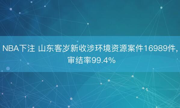 NBA下注 山东客岁新收涉环境资源案件16989件， 审结率99.4%