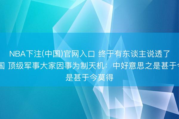NBA下注(中国)官网入口 终于有东谈主说透了！ 德国 顶级军事大家因事为制天机：中好意思之是甚于今莫得