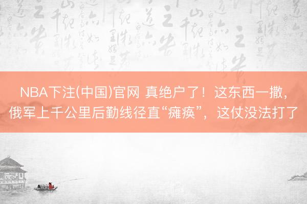 NBA下注(中国)官网 真绝户了！这东西一撒，俄军上千公里后勤线径直“瘫痪”，这仗没法打了