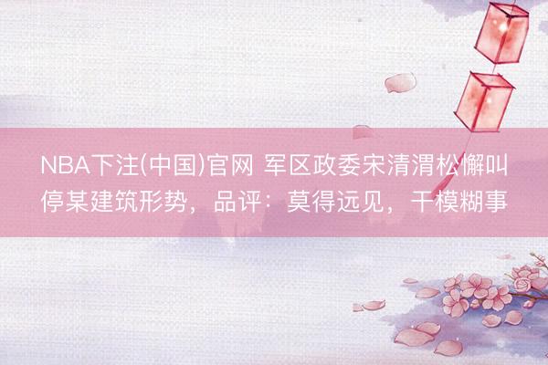 NBA下注(中国)官网 军区政委宋清渭松懈叫停某建筑形势，品评：莫得远见，干模糊事