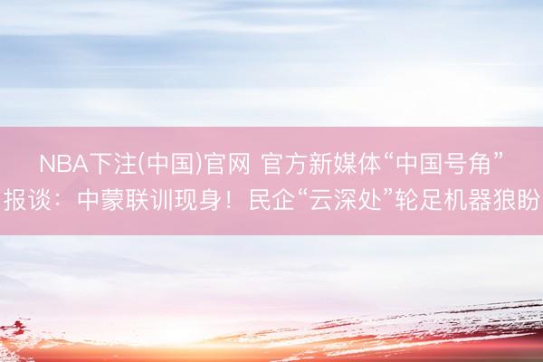 NBA下注(中国)官网 官方新媒体“中国号角”报谈：中蒙联训现身！民企“云深处”轮足机器狼盼