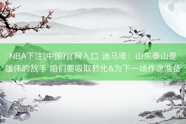 NBA下注(中国)官网入口 迪马塔：山东泰山是雄伟的敌手 咱们要吸取教化&为下一场作念准备