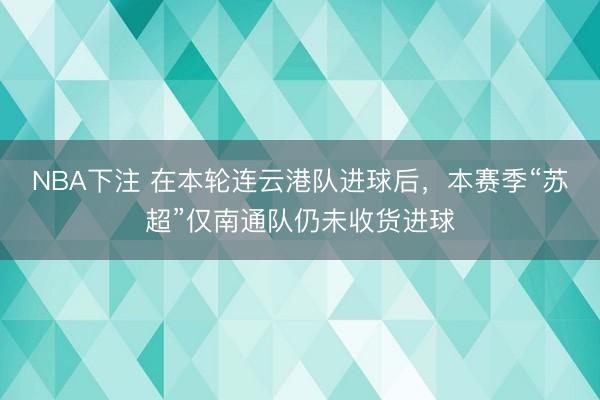 NBA下注 在本轮连云港队进球后，本赛季“苏超”仅南通队仍未收货进球