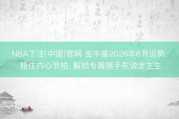 NBA下注(中国)官网 金牛座2026年6月运势: 稳住内心节拍， 解锁专属随手东说念主生