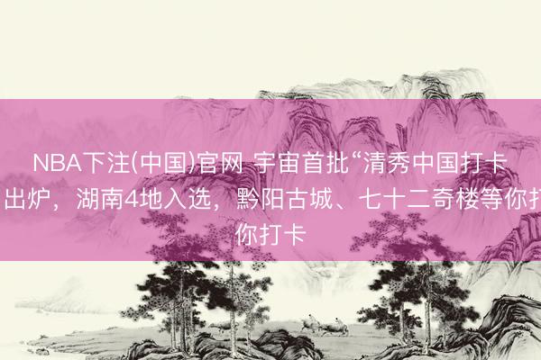 NBA下注(中国)官网 宇宙首批“清秀中国打卡点”出炉，湖南4地入选，<a href=