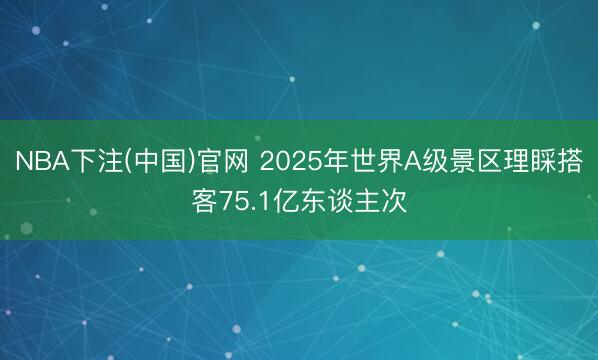 NBA下注(中国)官网 2025年世界A级景区理睬搭客75.1亿东谈主次