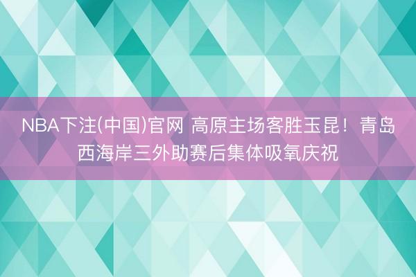 NBA下注(中国)官网 高原主场客胜玉昆！青岛西海岸三外助赛