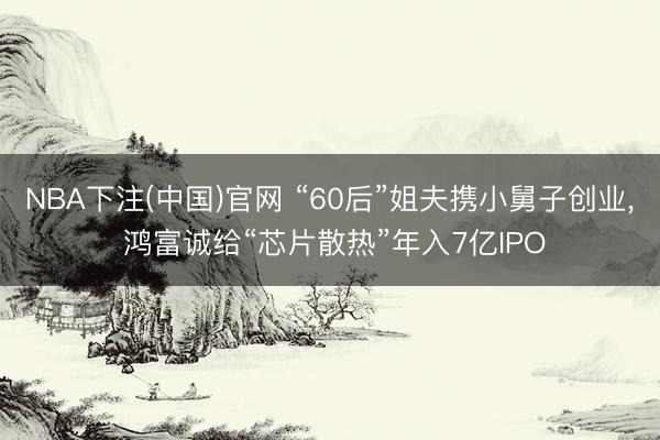 NBA下注(中国)官网 “60后”姐夫携小舅子创业， 鸿富诚给“芯片散热”年入7亿IPO