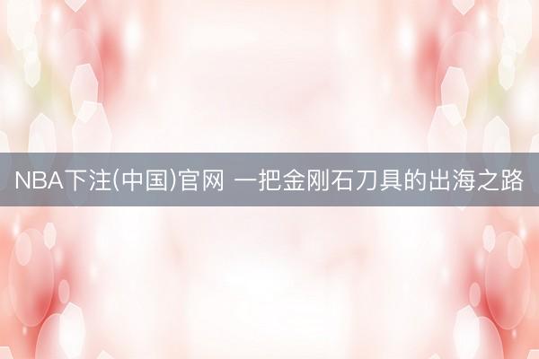 NBA下注(中国)官网 一把金刚石刀具的出海之路