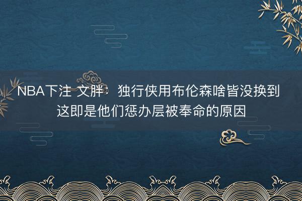 NBA下注 文胖：独行侠用布伦森啥皆没换到 这即是他们惩办层被奉命的原因