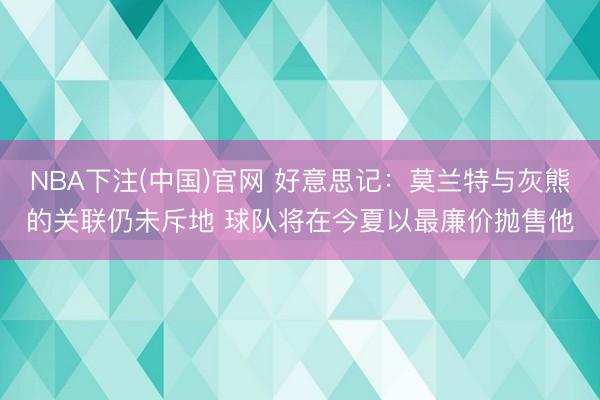 NBA下注(中国)官网 好意思记：莫兰特与灰熊的关联仍未斥地 球队将在今夏以最廉价抛售他
