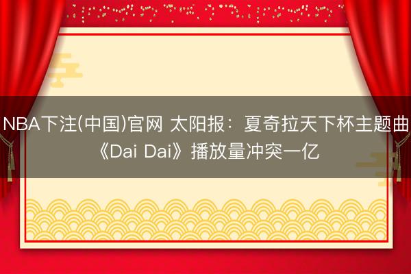 NBA下注(中国)官网 太阳报：夏奇拉天下杯主题曲《Dai Dai》播放量冲突一亿