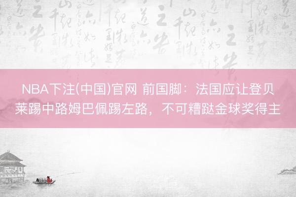 NBA下注(中国)官网 前国脚：法国应让登贝莱踢中路姆巴佩踢左路，不可糟跶金球奖得主